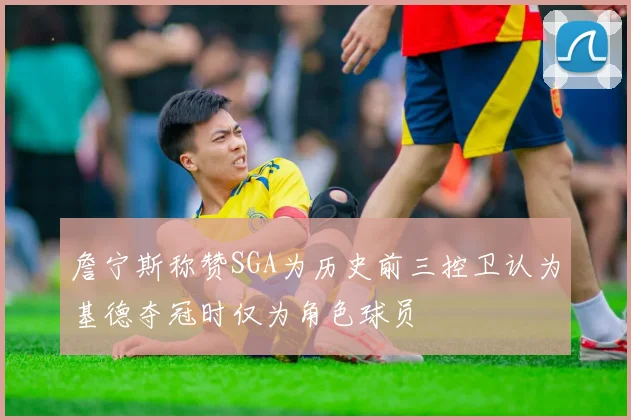 詹宁斯称赞SGA为历史前三控卫认为基德夺冠时仅为角色球员