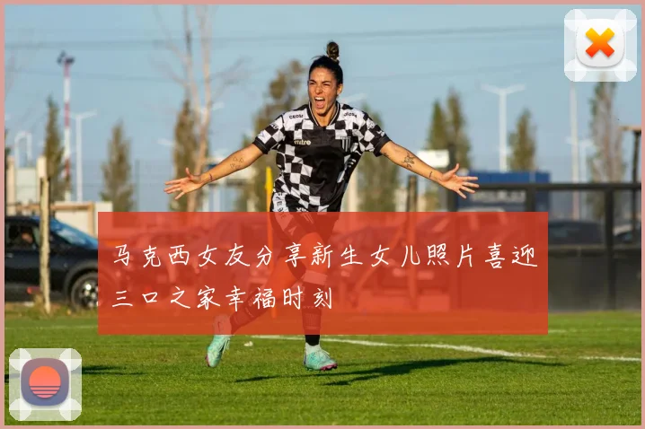 马克西女友分享新生女儿照片喜迎三口之家幸福时刻
