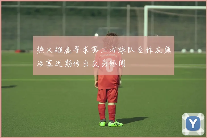 热火雄鹿寻求第三方球队合作灰熊活塞近期传出交易绯闻