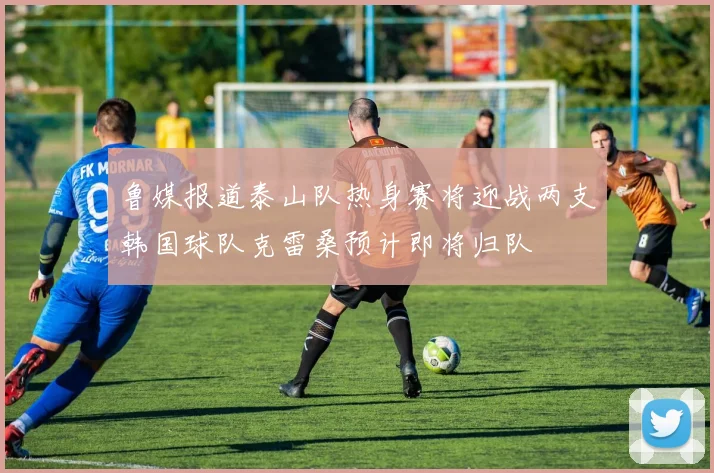 鲁媒报道泰山队热身赛将迎战两支韩国球队克雷桑预计即将归队