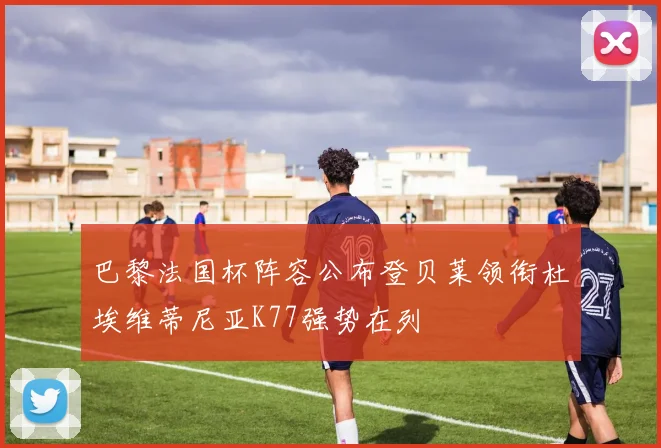 巴黎法国杯阵容公布登贝莱领衔杜埃维蒂尼亚K77强势在列