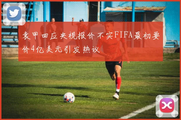 袁甲回应央视报价不实FIFA最初要价4亿美元引发热议
