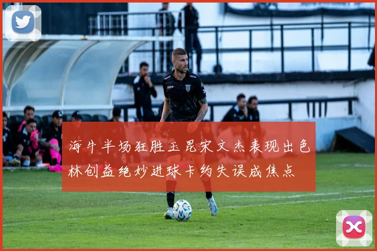 海牛半场狂胜玉昆宋文杰表现出色林创益绝妙进球卡约失误成焦点