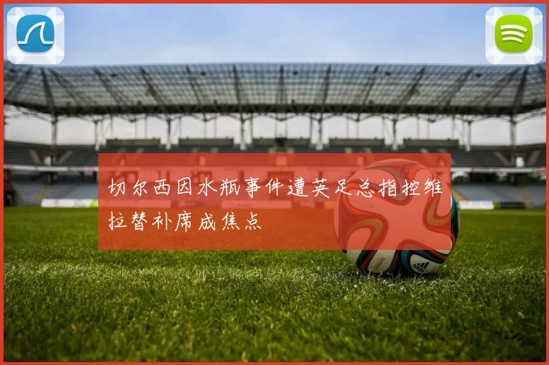 切尔西因水瓶事件遭英足总指控维拉替补席成焦点