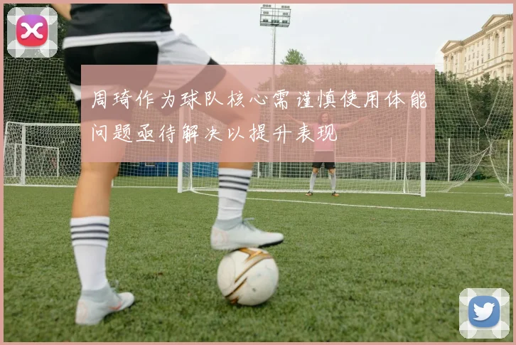 周琦作为球队核心需谨慎使用体能问题亟待解决以提升表现
