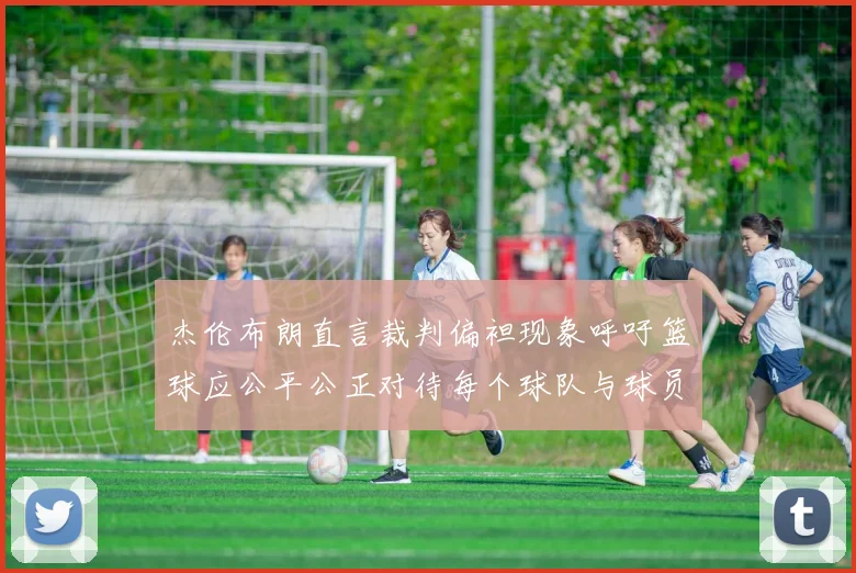 杰伦布朗直言裁判偏袒现象呼吁篮球应公平公正对待每个球队与球员