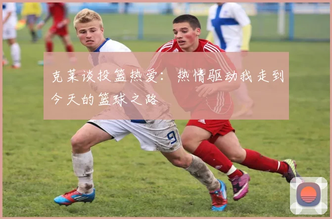 克莱谈投篮热爱：热情驱动我走到今天的篮球之路