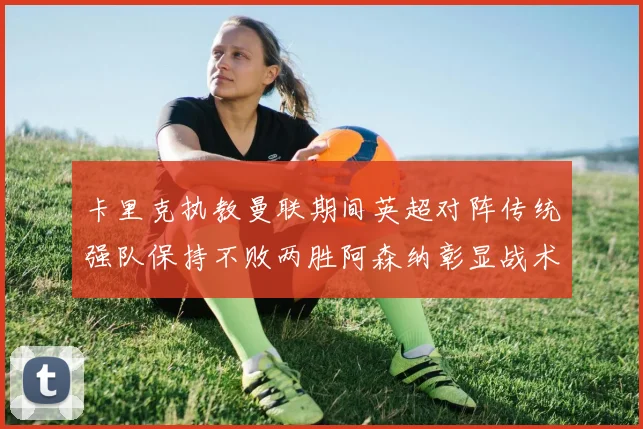 卡里克执教曼联期间英超对阵传统强队保持不败两胜阿森纳彰显战术智慧