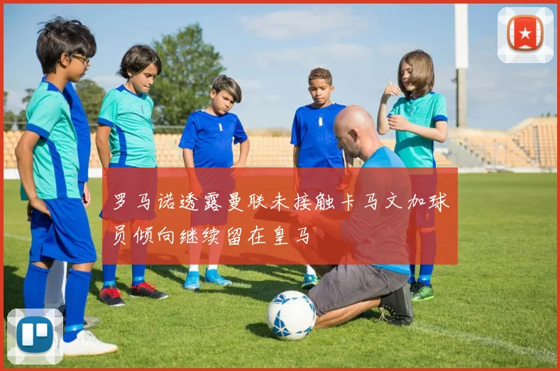 罗马诺透露曼联未接触卡马文加球员倾向继续留在皇马