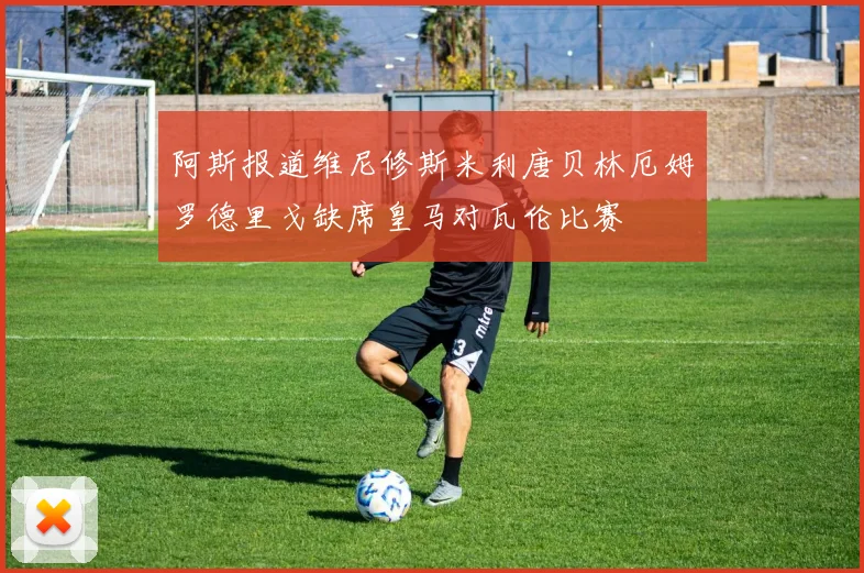 阿斯报道维尼修斯米利唐贝林厄姆罗德里戈缺席皇马对瓦伦比赛