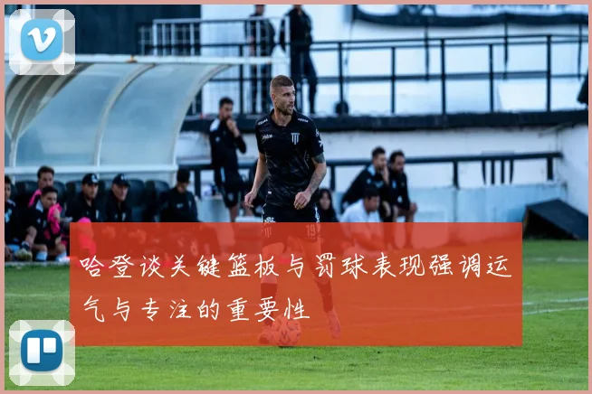 哈登谈关键篮板与罚球表现强调运气与专注的重要性
