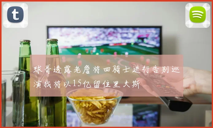 球哥透露老詹将回骑士进行告别巡演我将以15亿留住里夫斯