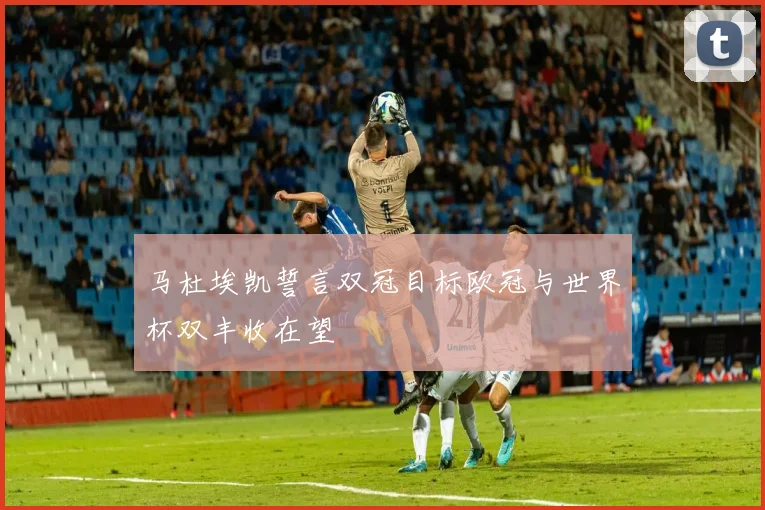 马杜埃凯誓言双冠目标欧冠与世界杯双丰收在望
