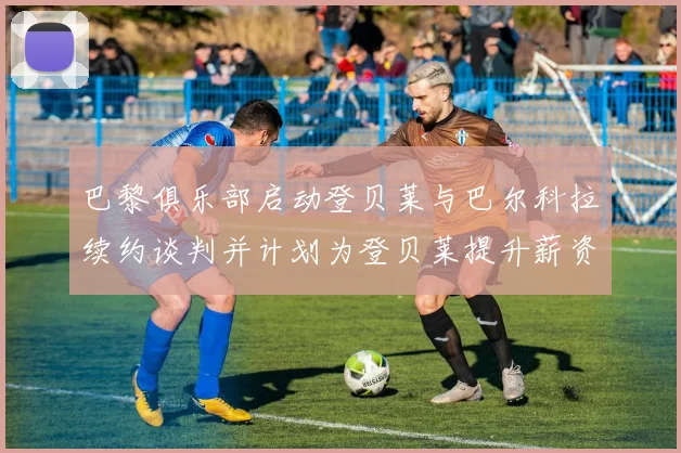 巴黎俱乐部启动登贝莱与巴尔科拉续约谈判并计划为登贝莱提升薪资待遇