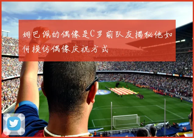 姆巴佩的偶像是C罗前队友揭秘他如何模仿偶像庆祝方式