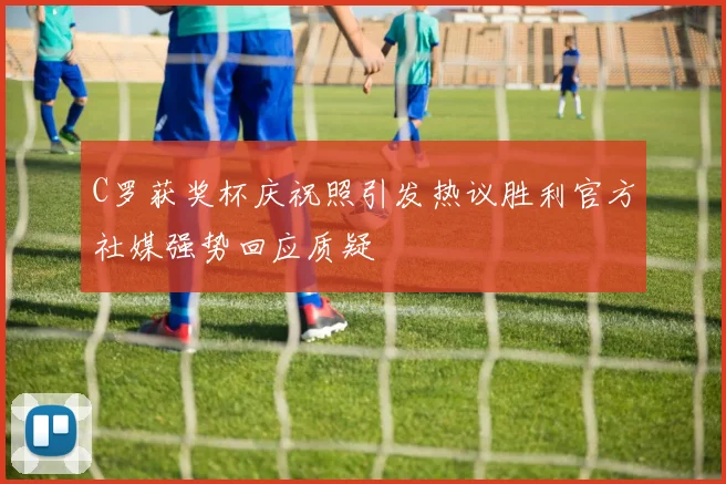 C罗获奖杯庆祝照引发热议胜利官方社媒强势回应质疑