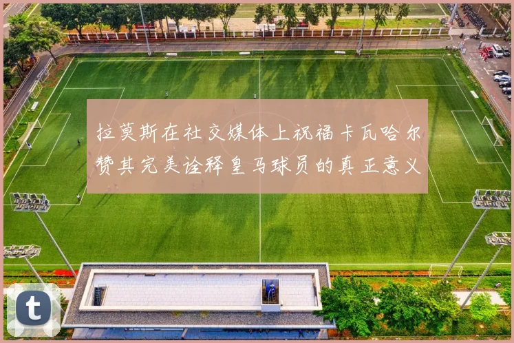 拉莫斯在社交媒体上祝福卡瓦哈尔赞其完美诠释皇马球员的真正意义