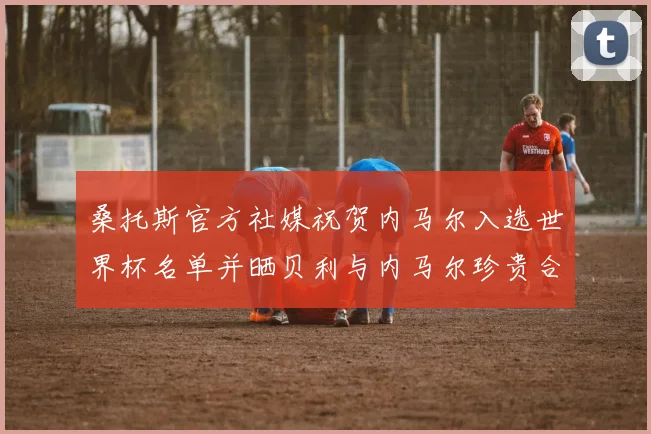 桑托斯官方社媒祝贺内马尔入选世界杯名单并晒贝利与内马尔珍贵合影