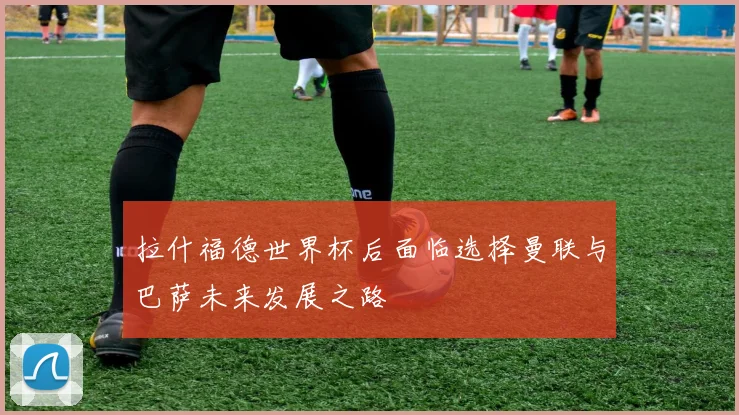 拉什福德世界杯后面临选择曼联与巴萨未来发展之路