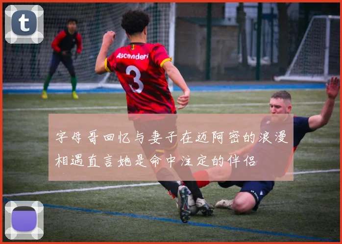 字母哥回忆与妻子在迈阿密的浪漫相遇直言她是命中注定的伴侣